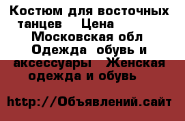 Костюм для восточных танцев  › Цена ­ 4 500 - Московская обл. Одежда, обувь и аксессуары » Женская одежда и обувь   